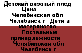 Детский вязаный плед › Цена ­ 2 600 - Челябинская обл., Челябинск г. Дети и материнство » Постельные принадлежности   . Челябинская обл.,Челябинск г.